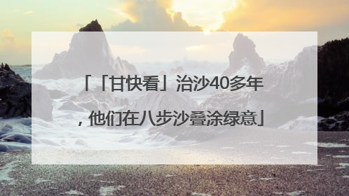 「甘快看」治沙40多年，他们在八步沙叠涂绿意