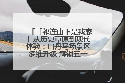「祁连山下是我家」从历史草原到现代体验：山丹马场景区多维升级 解锁五一文旅新玩法