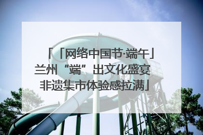 「网络中国节·端午」兰州“端”出文化盛宴 非遗集市体验感拉满