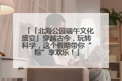 「北海公园端午文化盛宴」穿越古今，玩转科学，这个假期带你“粽”享欢乐！