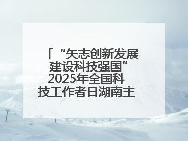 “矢志创新发展 建设科技强国”2025年全国科技工作者日湖南主场活动举行