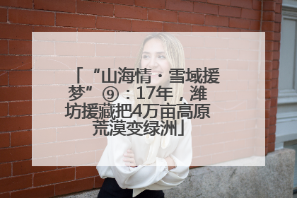 “山海情・雪域援梦”⑨：17年，潍坊援藏把4万亩高原荒漠变绿洲