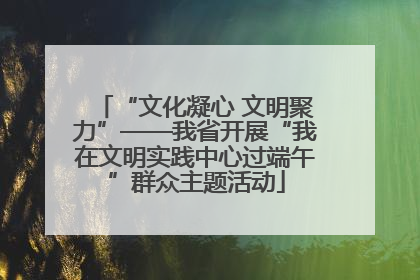 “文化凝心 文明聚力”——我省开展“我在文明实践中心过端午”群众主题活动