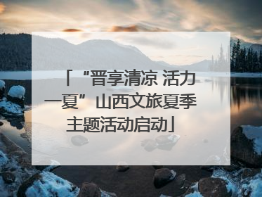 “晋享清凉 活力一夏”山西文旅夏季主题活动启动