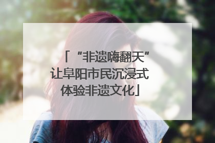 “非遗嗨翻天”让阜阳市民沉浸式体验非遗文化