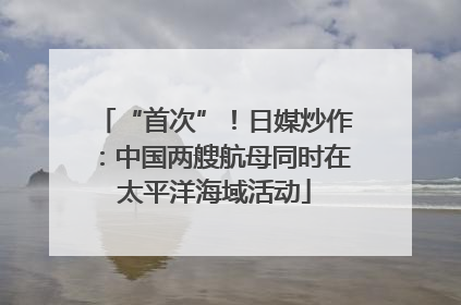 “首次”！日媒炒作：中国两艘航母同时在太平洋海域活动