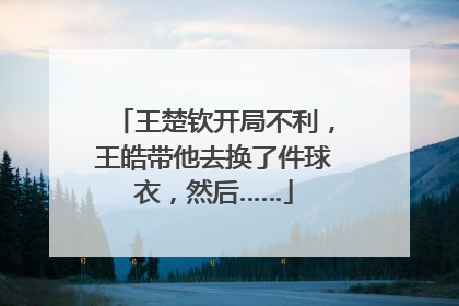 王楚钦开局不利，王皓带他去换了件球衣，然后……