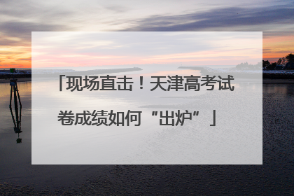 现场直击！天津高考试卷成绩如何“出炉”