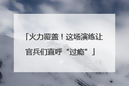 火力覆盖！这场演练让官兵们直呼“过瘾”