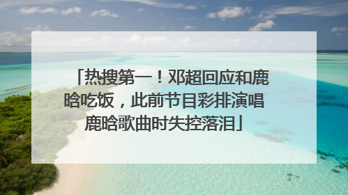 热搜第一！邓超回应和鹿晗吃饭，此前节目彩排演唱鹿晗歌曲时失控落泪