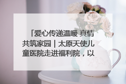 爱心传递温暖 真情共筑家园｜太原天使儿童医院走进福利院，以爱守护童真笑颜！