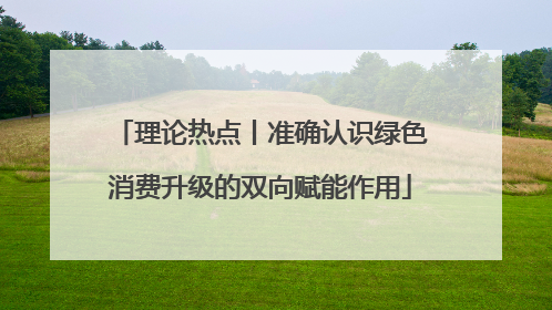理论热点丨准确认识绿色消费升级的双向赋能作用