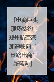 电商巨头现场签约 郑州航空港加速驶向“丝路电商”新蓝海