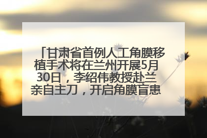 甘肃省首例人工角膜移植手术将在兰州开展5月30日，李绍伟教授赴兰亲自主刀，开启角膜盲患者复明新纪元