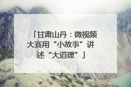 甘肃山丹：微视频大赛用“小故事”讲述“大道理”