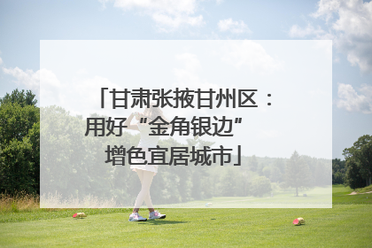 甘肃张掖甘州区：用好“金角银边” 增色宜居城市