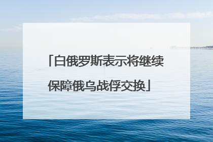 白俄罗斯表示将继续保障俄乌战俘交换