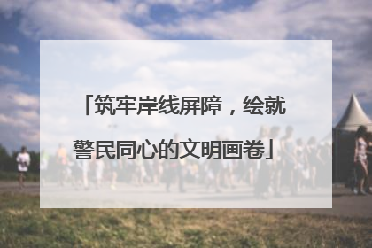 筑牢岸线屏障，绘就警民同心的文明画卷