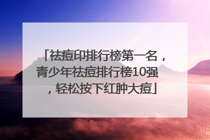 祛痘印排行榜第一名，青少年祛痘排行榜10强，轻松按下红肿大痘