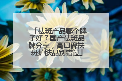 祛斑产品哪个牌子好？国产祛斑品牌分享，高口碑祛斑护肤品别错过