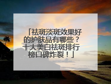 祛斑淡斑效果好的护肤品有哪些？十大美白祛斑排行榜口碑炸裂！