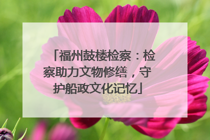 福州鼓楼检察：检察助力文物修缮，守护船政文化记忆