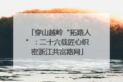 穿山越岭“拓路人”：二十六载匠心织密浙江共富路网