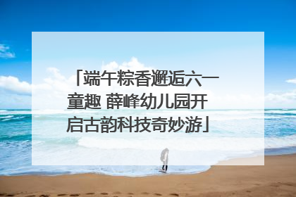 端午粽香邂逅六一童趣 薛峰幼儿园开启古韵科技奇妙游