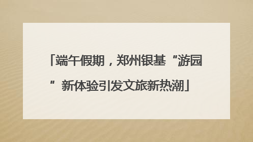 端午假期，郑州银基“游园”新体验引发文旅新热潮