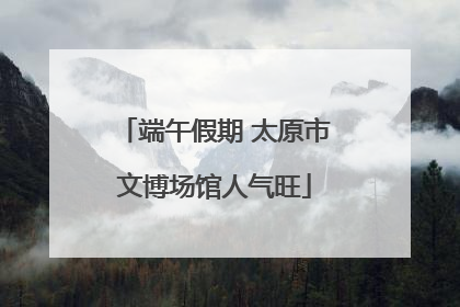 端午假期 太原市文博场馆人气旺