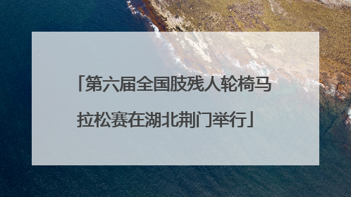 第六届全国肢残人轮椅马拉松赛在湖北荆门举行