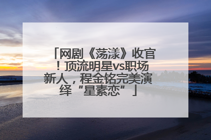 网剧《荡漾》收官！顶流明星vs职场新人，程金铭完美演绎“星素恋”