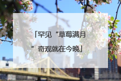 罕见“草莓满月”奇观就在今晚