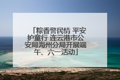 粽香警民情 平安护童行 连云港市公安局海州分局开展端午、六一活动