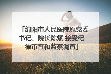 绵阳市人民医院原党委书记、院长陈斌 接受纪律审查和监察调查