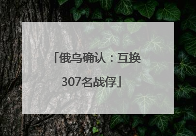 俄乌确认：互换307名战俘