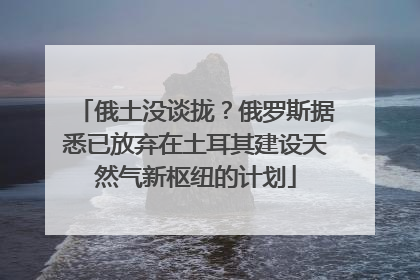俄土没谈拢？俄罗斯据悉已放弃在土耳其建设天然气新枢纽的计划
