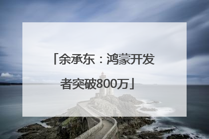 余承东：鸿蒙开发者突破800万