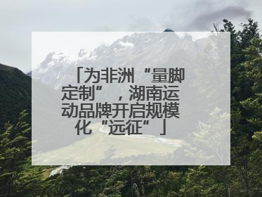 为非洲“量脚定制”，湖南运动品牌开启规模化“远征”