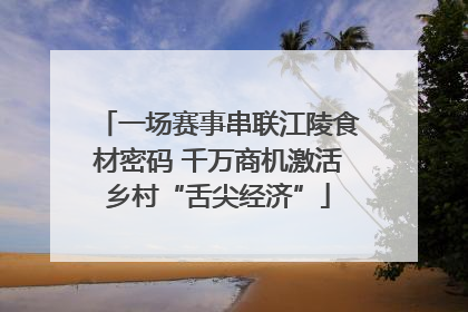 一场赛事串联江陵食材密码 千万商机激活乡村“舌尖经济”