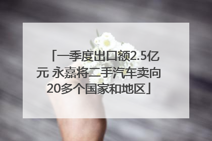 一季度出口额2.5亿元 永嘉将二手汽车卖向20多个国家和地区