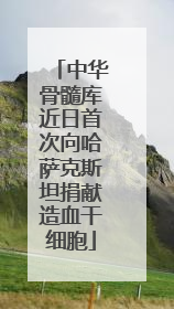 中华骨髓库近日首次向哈萨克斯坦捐献造血干细胞