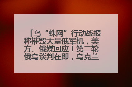 乌“蛛网”行动战报称摧毁大量俄军机，美方、俄媒回应！第二轮俄乌谈判在即，乌克兰提出三大诉求