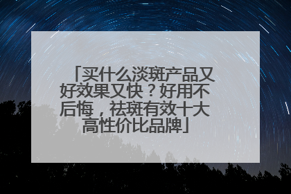 买什么淡斑产品又好效果又快？好用不后悔，祛斑有效十大高性价比品牌