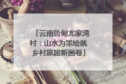 云南鲁甸尤家湾村：山水为墨绘就乡村旅居新画卷