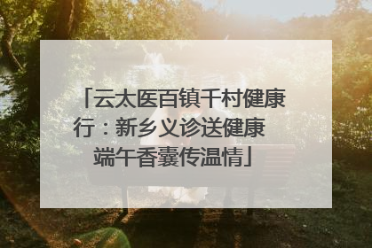 云太医百镇千村健康行：新乡义诊送健康 端午香囊传温情