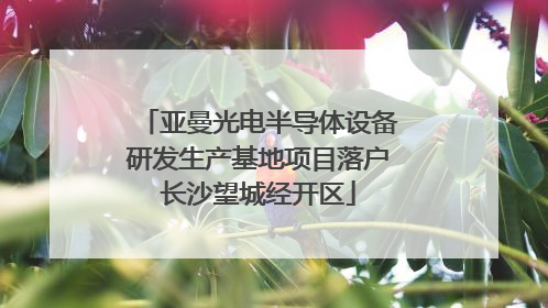 亚曼光电半导体设备研发生产基地项目落户长沙望城经开区