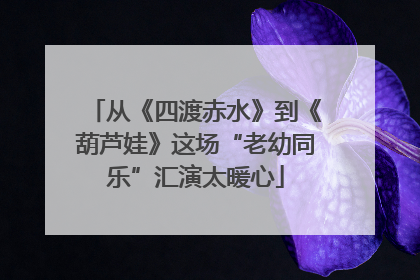从《四渡赤水》到《葫芦娃》这场“老幼同乐”汇演太暖心