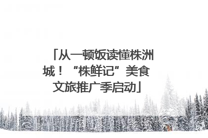 从一顿饭读懂株洲城！“株鲜记”美食文旅推广季启动