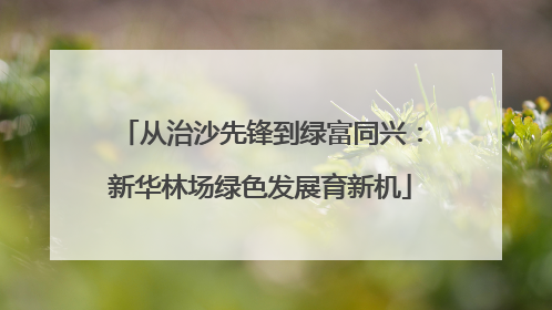 从治沙先锋到绿富同兴：新华林场绿色发展育新机